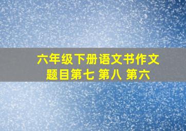 六年级下册语文书作文题目第七 第八 第六